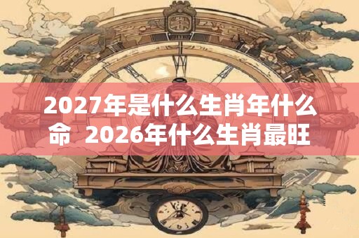 2027年是什么生肖年什么命 2026年什么生肖最旺 2027年是什么生肖年什么命 2026年什么生肖最旺