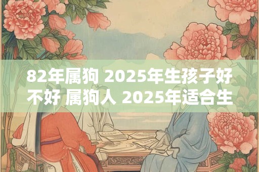 82年属狗 2025年生孩子好不好 属狗人 2025年适合生子吗 82年属狗 2025年生孩子好不好 属狗人 2025年适合生子吗