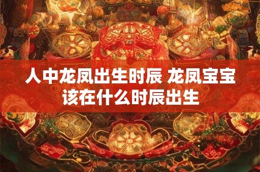人中龙凤出生时辰 龙凤宝宝该在什么时辰出生