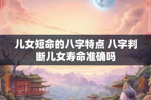 儿女短命的八字特点 八字判断儿女寿命准确吗