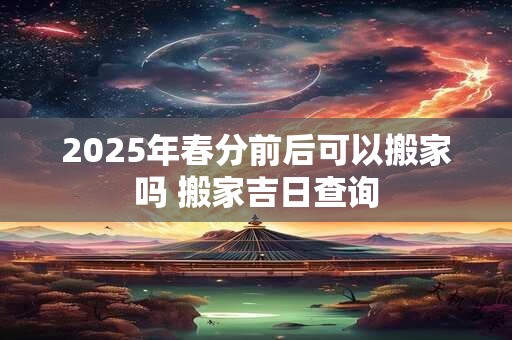2025年春分前后可以搬家吗 搬家吉日查询 2025年春分前后可以搬家吗 搬家吉日查询