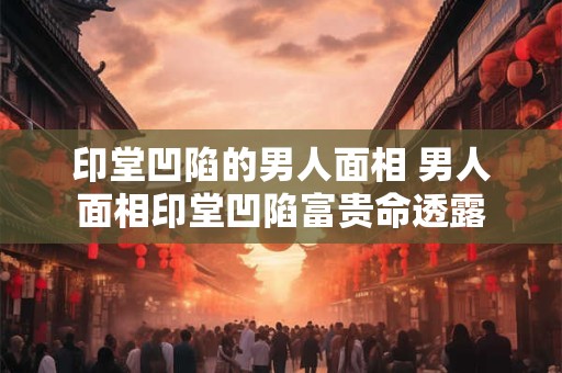 印堂凹陷的男人面相 男人面相印堂凹陷富贵命透露