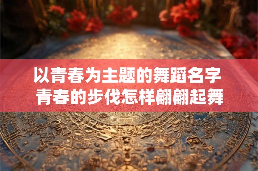 以青春为主题的舞蹈名字 青春的步伐怎样翩翩起舞