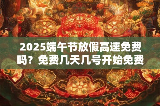 2025端午节放假高速免费吗？免费几天几号开始免费