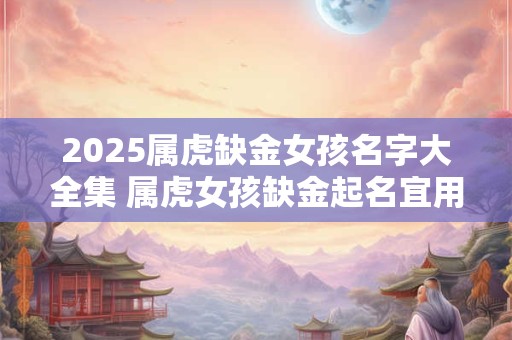 2025属虎缺金女孩名字大全集 属虎女孩缺金起名宜用字