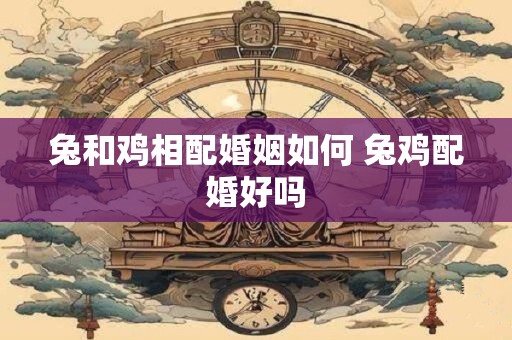 兔和鸡相配婚姻如何 兔鸡配婚好吗