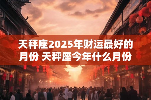 天秤座2026年财运最好的月份 天秤座今年什么月份财运最旺