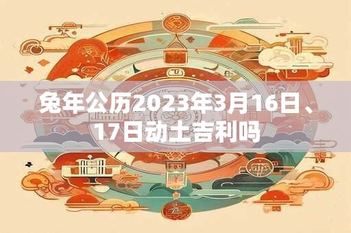 兔年公历2023年3月16日、17日动土吉利吗