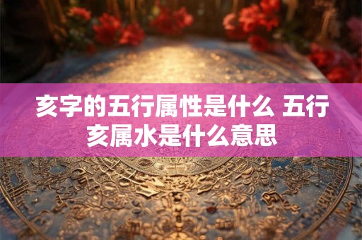 亥字的五行属性是什么 五行亥属水是什么意思