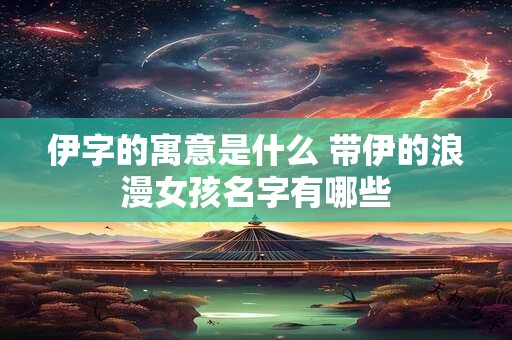 伊字的寓意是什么 带伊的浪漫女孩名字有哪些 伊字的寓意是什么 带伊的浪漫女孩名字有哪些