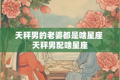 天秤男的老婆都是啥星座 天秤男配啥星座