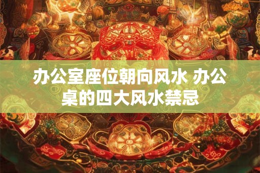 办公室座位朝向风水 办公桌的四大风水禁忌