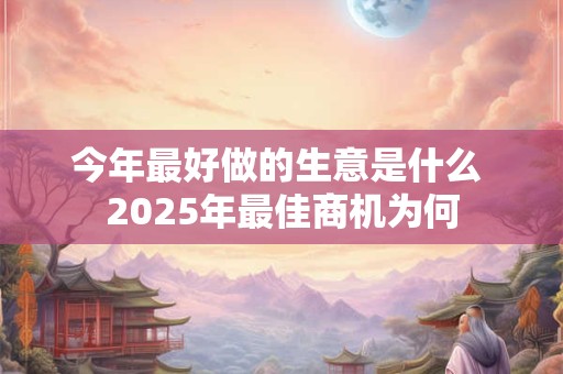 今年最好做的生意是什么 2025年最佳商机为何