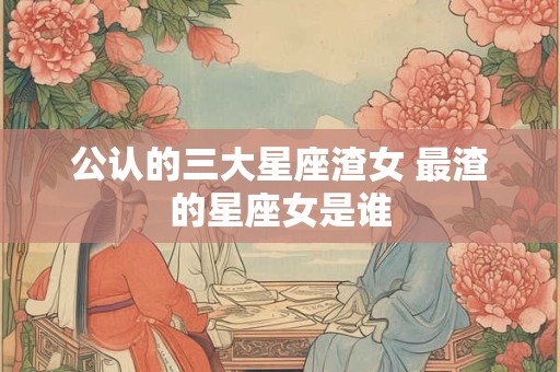 公认的三大星座渣女 最渣的星座女是谁