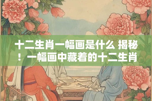 十二生肖一幅画是什么 揭秘！一幅画中藏着的十二生肖传说