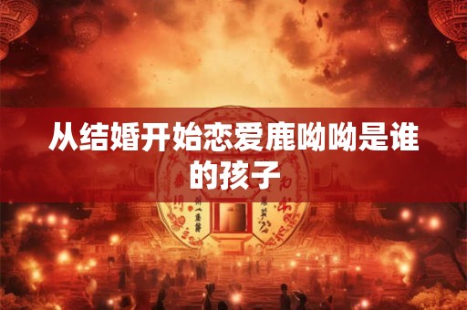 从结婚开始恋爱鹿呦呦是谁的孩子 从结婚开始恋爱鹿呦呦是谁的孩子