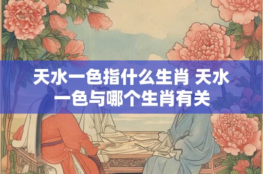 天水一色指什么生肖 天水一色与哪个生肖有关 天水一色指什么生肖 天水一色与哪个生肖有关
