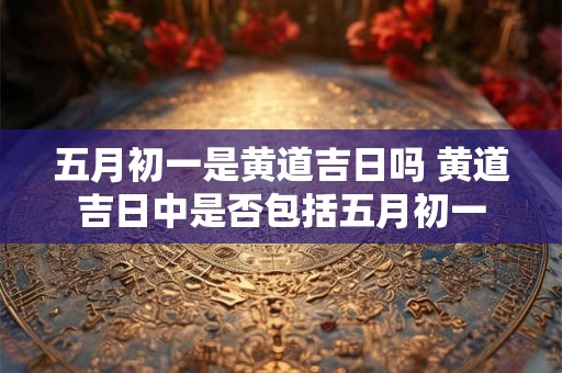 五月初一是黄道吉日吗 黄道吉日中是否包括五月初一 五月初一是黄道吉日吗 黄道吉日中是否包括五月初一