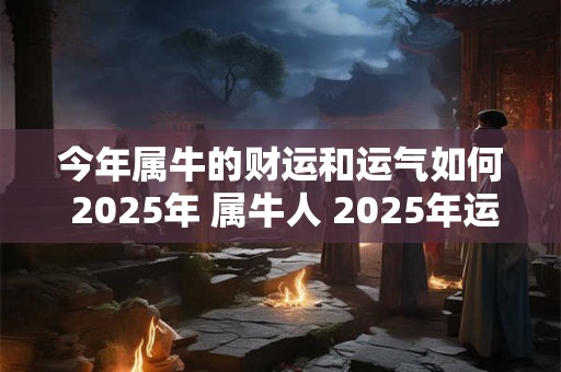 今年属牛的财运和运气如何 2025年 属牛人 2025年运气好吗