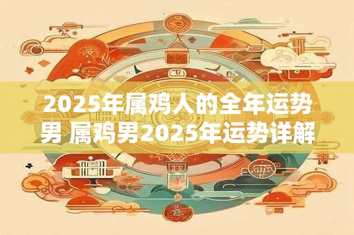 2025年属鸡人的全年运势男 属鸡男2025年运势详解