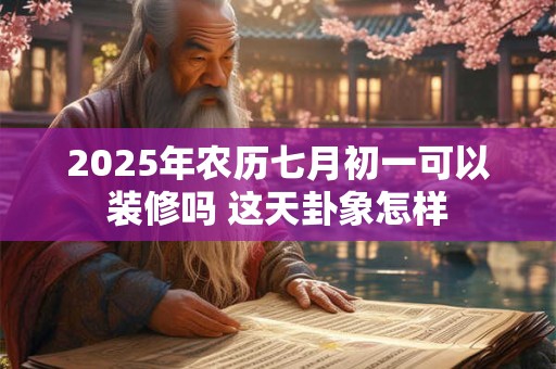 2025年农历七月初一可以装修吗 这天卦象怎样