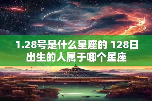 1.28号是什么星座的 128日出生的人属于哪个星座
