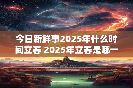今日新鲜事2025年什么时间立春 2025年立春是哪一天
