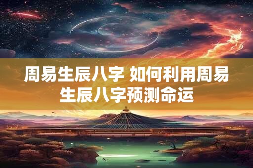 周易生辰八字 如何利用周易生辰八字预测命运