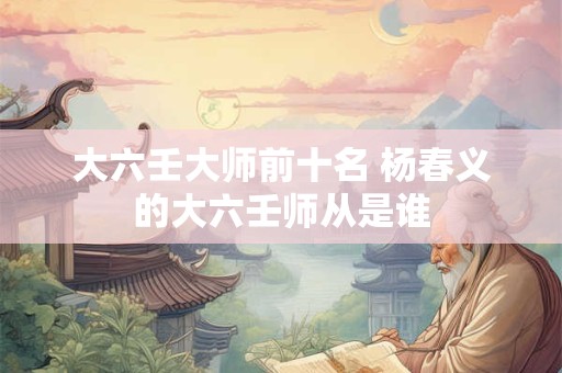 大六壬大师前十名 杨春义的大六壬师从是谁
