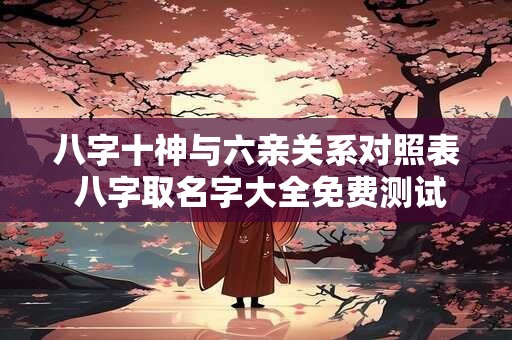 八字十神与六亲关系对照表 八字取名字大全免费测试 八字十神与六亲关系对照表 八字取名字大全免费测试