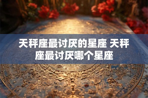 天秤座最讨厌的星座 天秤座最讨厌哪个星座