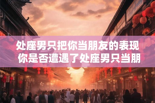 处座男只把你当朋友的表现 你是否遭遇了处座男只当朋友的状况