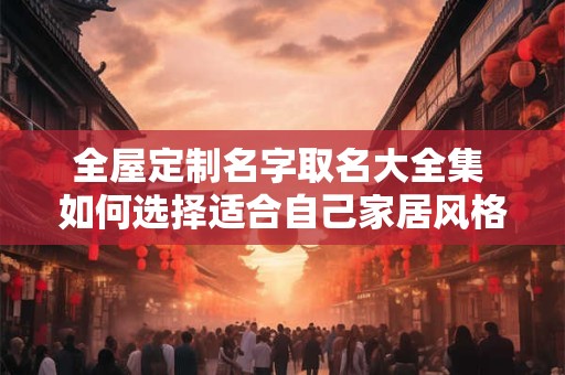 全屋定制名字取名大全集 如何选择适合自己家居风格的全屋定制品牌