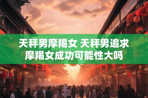 天秤男摩羯女 天秤男追求摩羯女成功可能性大吗