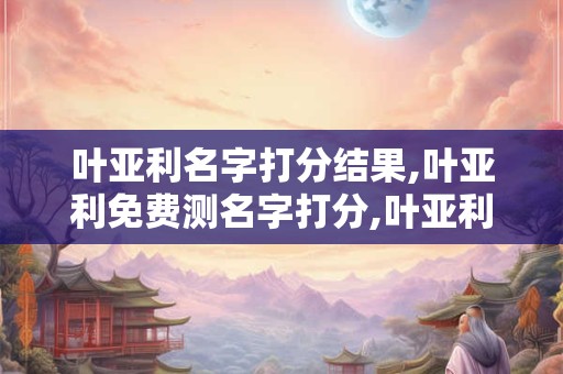 叶亚利名字打分结果,叶亚利免费测名字打分,叶亚利周易免费测名字打分