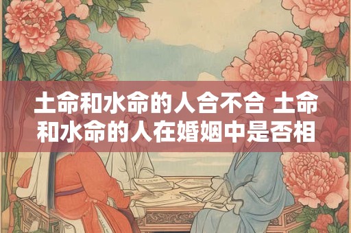 土命和水命的人合不合 土命和水命的人在婚姻中是否相容 土命和水命的人合不合 土命和水命的人在婚姻中是否相容