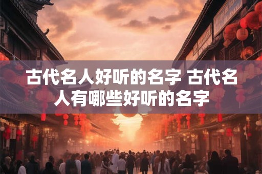 古代名人好听的名字 古代名人有哪些好听的名字