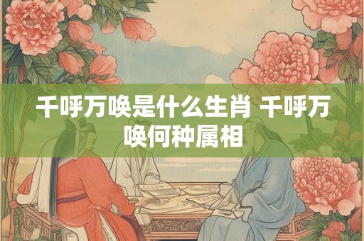 千呼万唤是什么生肖 千呼万唤何种属相