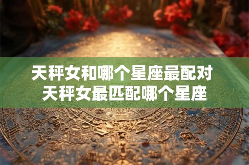 天秤女和哪个星座最配对 天秤女最匹配哪个星座 天秤女和哪个星座最配对 天秤女最匹配哪个星座