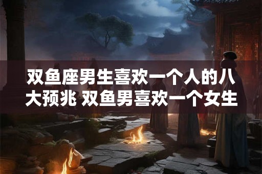 双鱼座男生喜欢一个人的八大预兆 双鱼男喜欢一个女生有哪些表现
