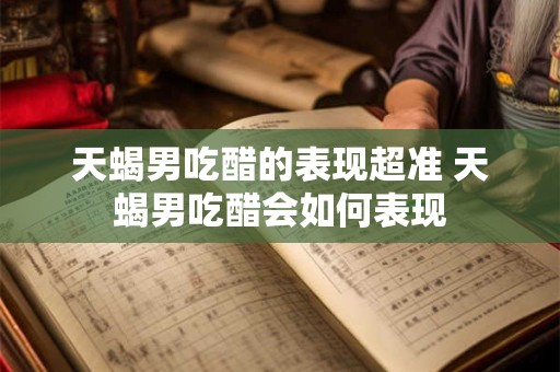 天蝎男吃醋的表现超准 天蝎男吃醋会如何表现 天蝎男吃醋的表现超准 天蝎男吃醋会如何表现