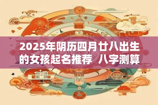 2025年阴历四月廿八出生的女孩起名推荐  八字测算