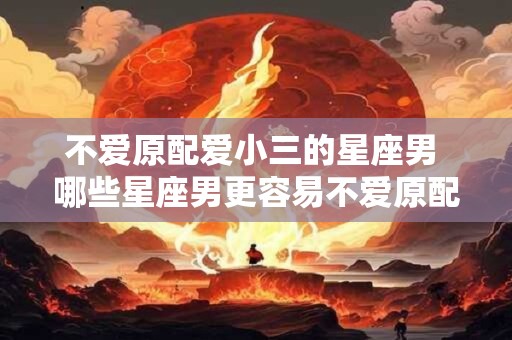 不爱原配爱小三的星座男 哪些星座男更容易不爱原配而爱上小三