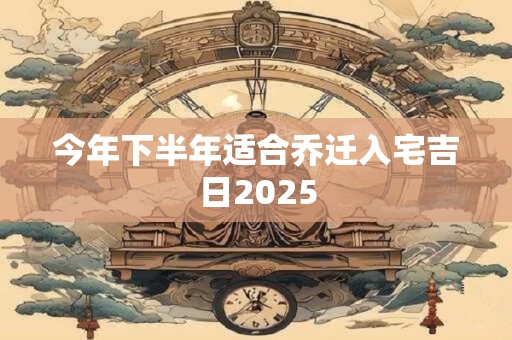 今年下半年适合乔迁入宅吉日2025 今年下半年适合乔迁入宅吉日2025