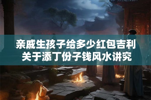 亲戚生孩子给多少红包吉利 关于添丁份子钱风水讲究 亲戚生孩子给多少红包吉利 关于添丁份子钱风水讲究