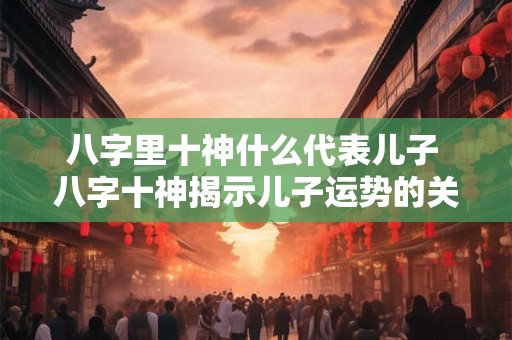 八字里十神什么代表儿子 八字十神揭示儿子运势的关键因素