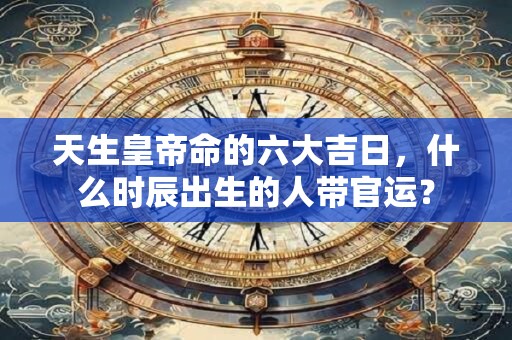 天生皇帝命的六大吉日，什么时辰出生的人带官运？