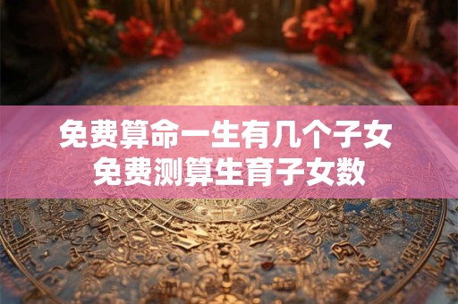 免费算命一生有几个子女 免费测算生育子女数