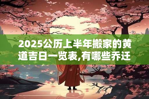 2025公历上半年搬家的黄道吉日一览表,有哪些乔迁入宅的吉日2025