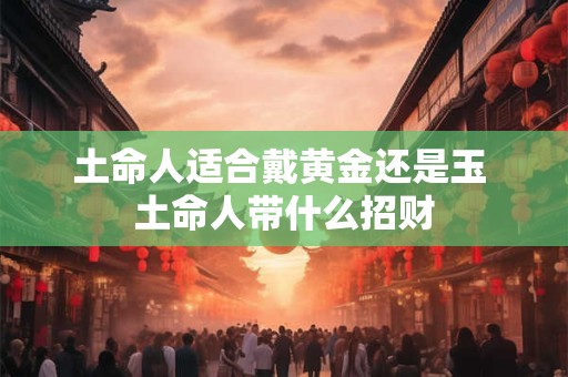 土命人适合戴黄金还是玉 土命人带什么招财 土命人适合戴黄金还是玉 土命人带什么招财